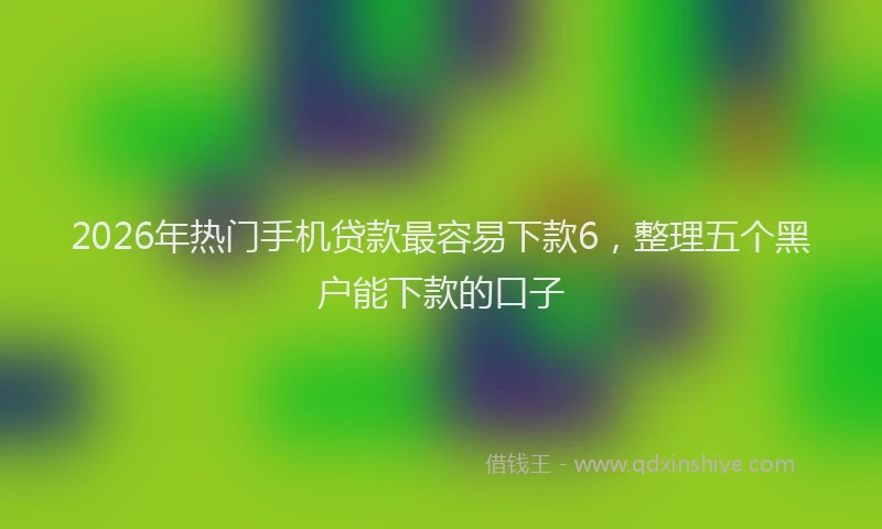 2026年热门手机贷款最容易下款6，整理五个黑户能下款的口子