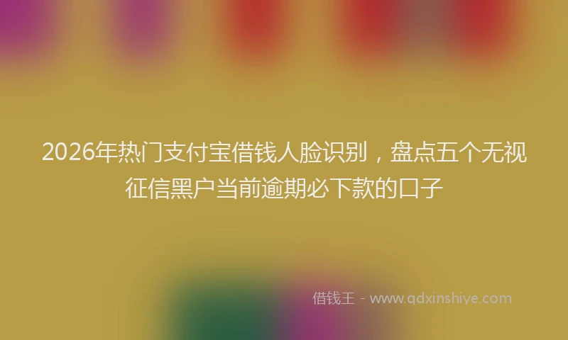 2026年热门支付宝借钱人脸识别，盘点五个无视征信黑户当前逾期必下款的口子