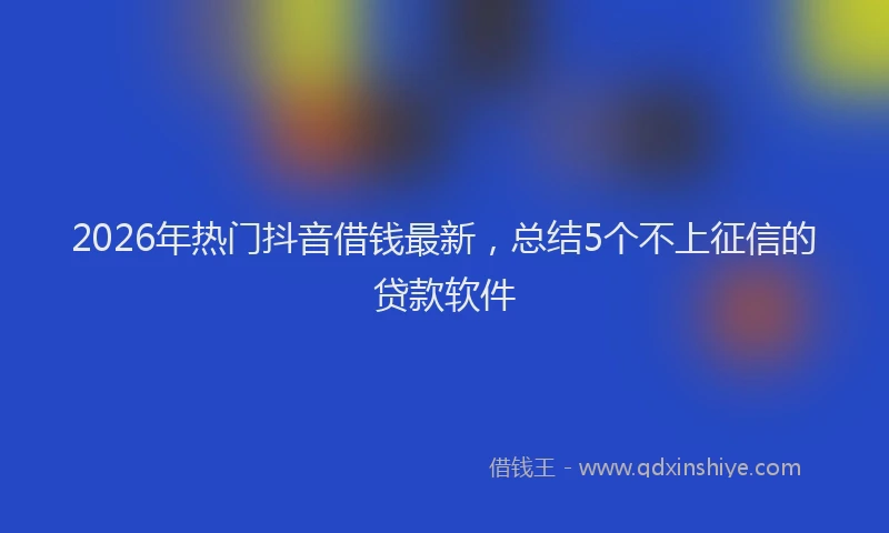 2026年热门抖音借钱最新，总结5个不上征信的贷款软件