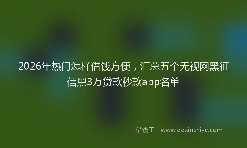 2026年热门怎样借钱方便，汇总五个无视网黑征信黑3万贷款秒款app名单
