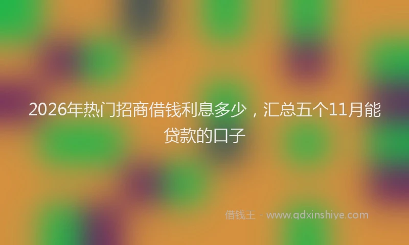 2026年热门招商借钱利息多少，汇总五个11月能贷款的口子
