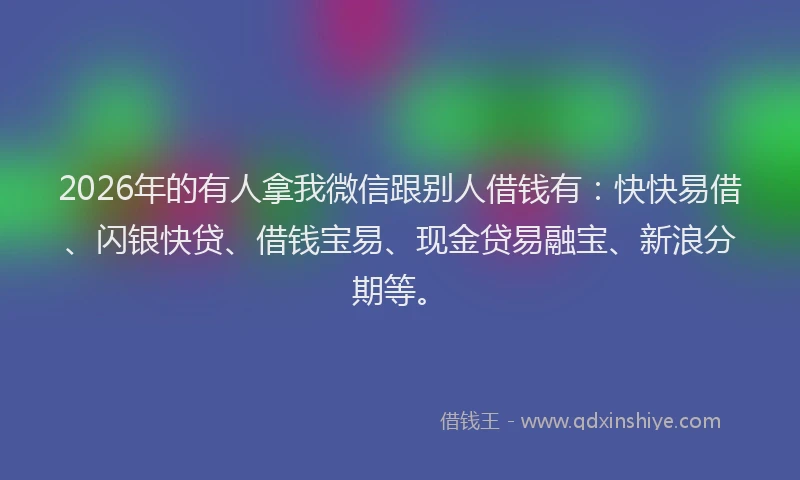 2026年的有人拿我微信跟别人借钱有：快快易借、闪银快贷、借钱宝易、现金贷易融宝、新浪分期等。