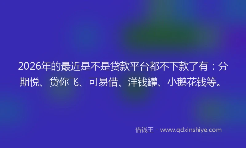 2026年的最近是不是贷款平台都不下款了有：分期悦、贷你飞、可易借、洋钱罐、小鹅花钱等。