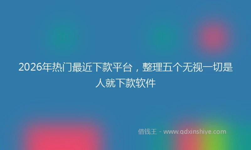 2026年热门最近下款平台，整理五个无视一切是人就下款软件