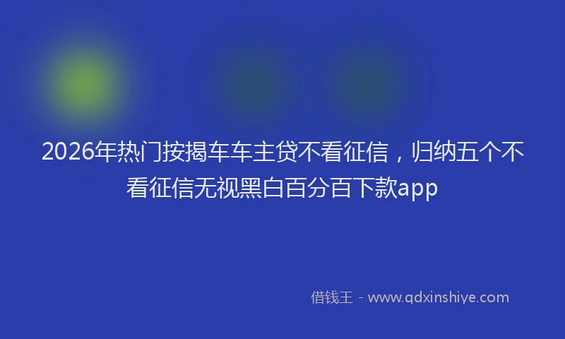 2026年热门按揭车车主贷不看征信，归纳五个不看征信无视黑白百分百下款app