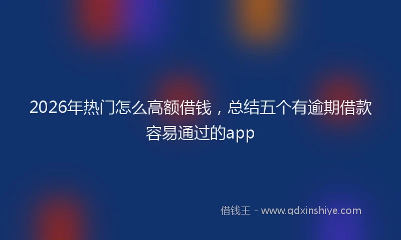 2026年热门怎么高额借钱，总结五个有逾期借款容易通过的app