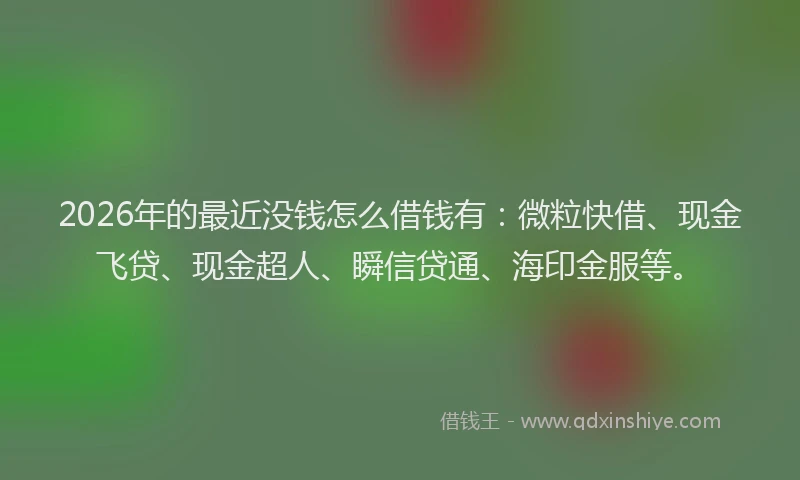 2026年的最近没钱怎么借钱有：微粒快借、现金飞贷、现金超人、瞬信贷通、海印金服等。