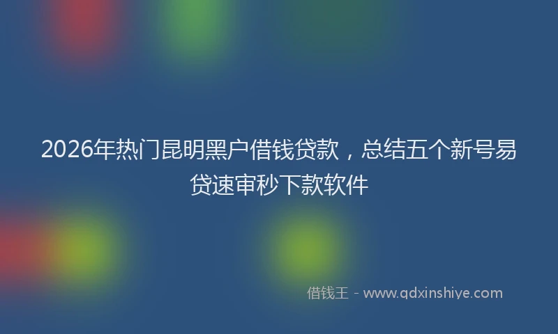 2026年热门昆明黑户借钱贷款，总结五个新号易贷速审秒下款软件