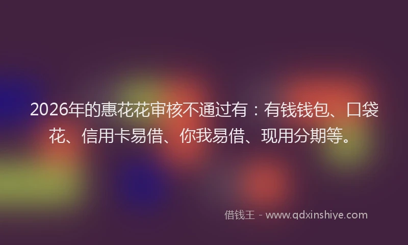 2026年的惠花花审核不通过有：有钱钱包、口袋花、信用卡易借、你我易借、现用分期等。