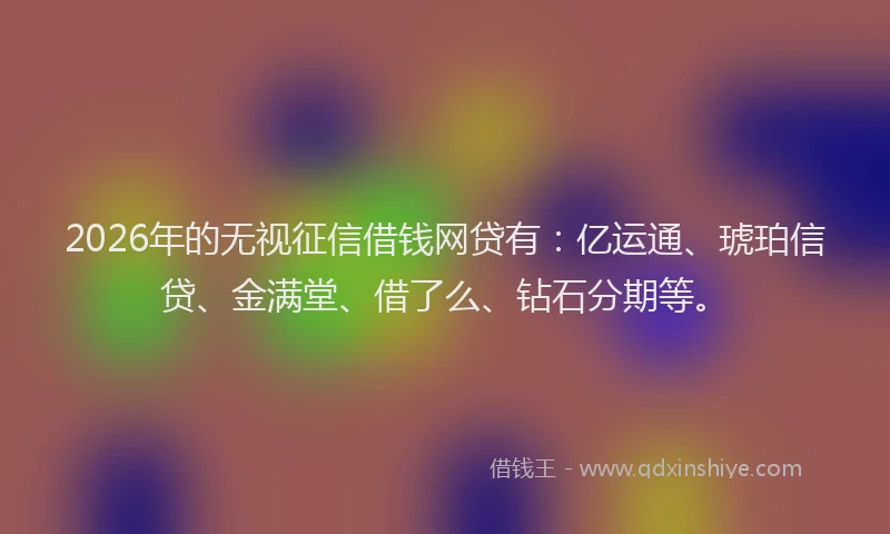 2026年的无视征信借钱网贷有：亿运通、琥珀信贷、金满堂、借了么、钻石分期等。