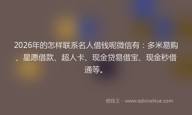 2026年的怎样联系名人借钱呢微信有：多米易购、星愿借款、超人卡、现金贷易借宝、现金秒借通等。