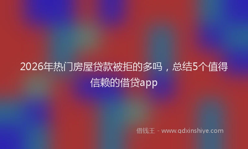 2026年热门房屋贷款被拒的多吗，总结5个值得信赖的借贷app