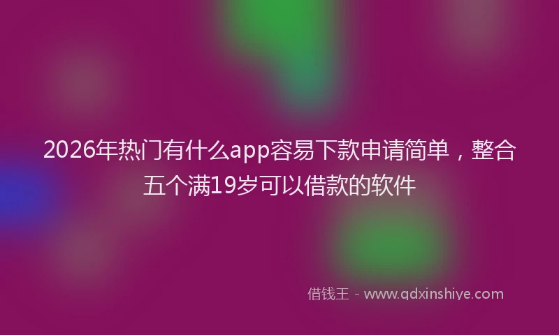 2026年热门有什么app容易下款申请简单，整合五个满19岁可以借款的软件