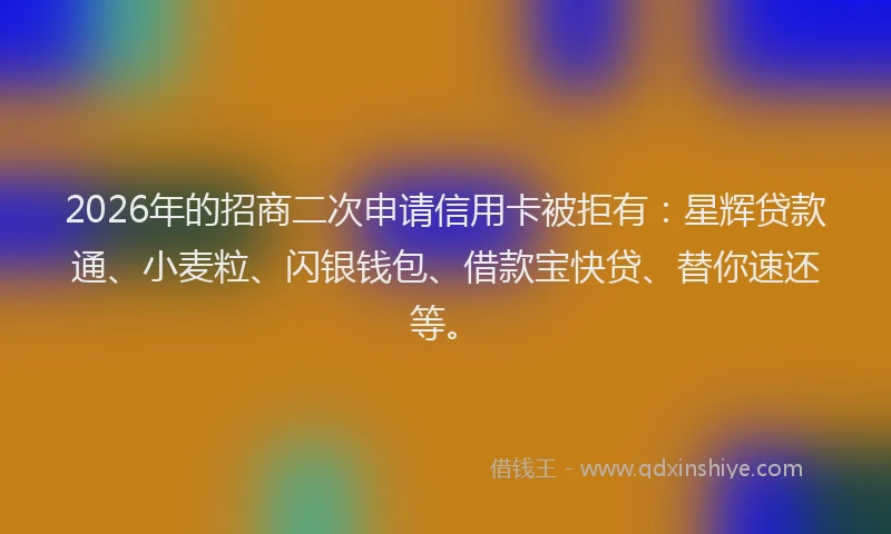 2026年的招商二次申请信用卡被拒有：星辉贷款通、小麦粒、闪银钱包、借款宝快贷、替你速还等。