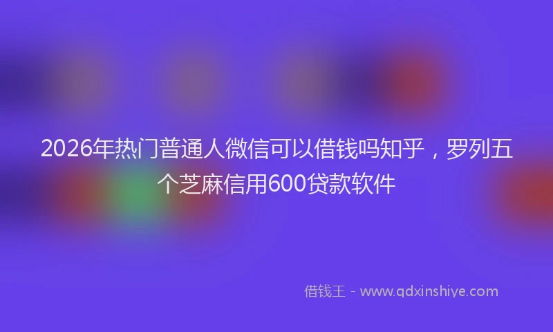 2026年热门普通人微信可以借钱吗知乎，罗列五个芝麻信用600贷款软件