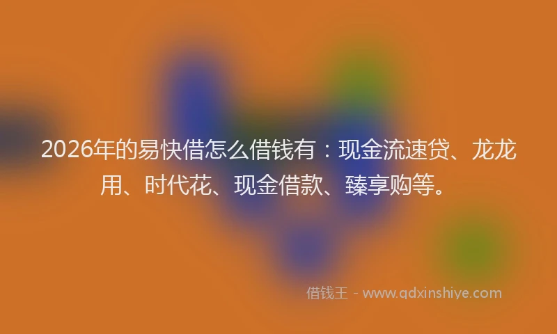 2026年的易快借怎么借钱有：现金流速贷、龙龙用、时代花、现金借款、臻享购等。