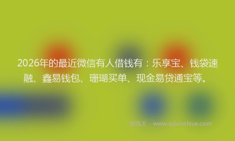 2026年的最近微信有人借钱有:乐享宝、钱袋速融、鑫易钱包、珊瑚买单、现金易贷通宝等。