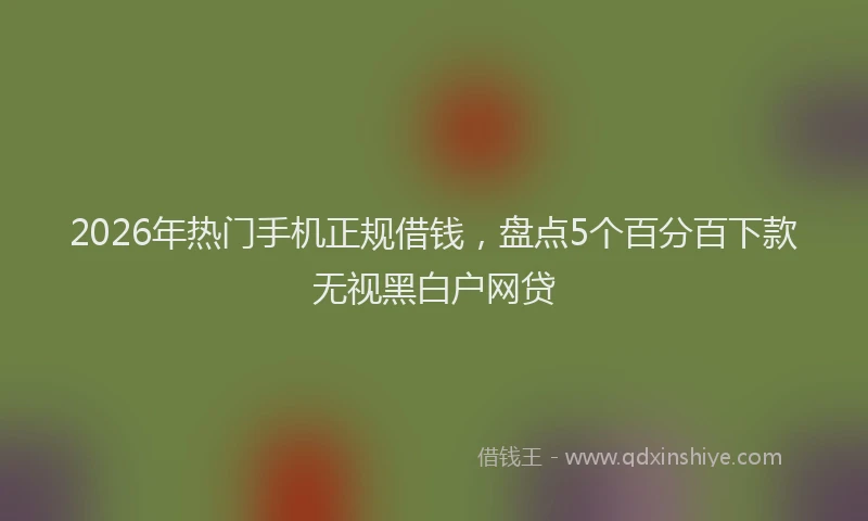 2026年热门手机正规借钱,盘点5个百分百下款无视黑白户网贷
