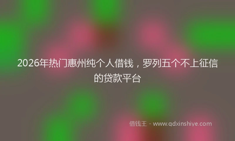 2026年热门惠州纯个人借钱，罗列五个不上征信的贷款平台