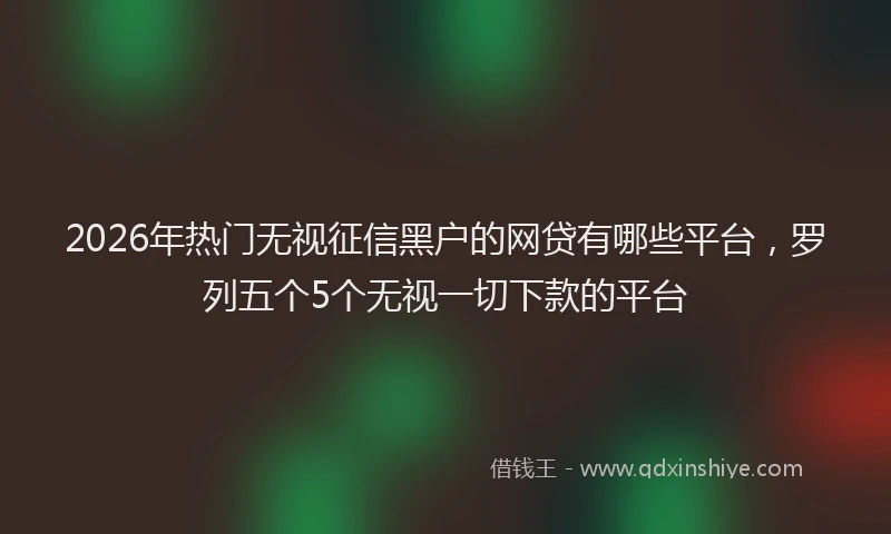 2026年热门无视征信黑户的网贷有哪些平台，罗列五个5个无视一切下款的平台