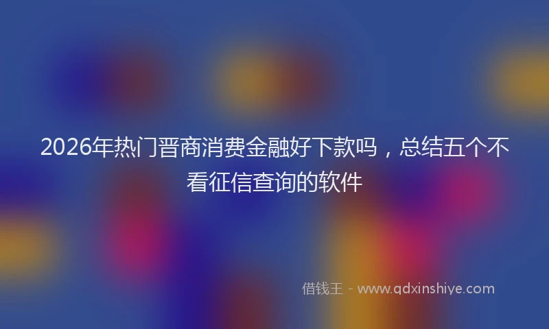 2026年热门晋商消费金融好下款吗，总结五个不看征信查询的软件
