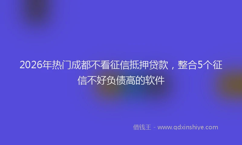 2026年热门成都不看征信抵押贷款,整合5个征信不好负债高的软件