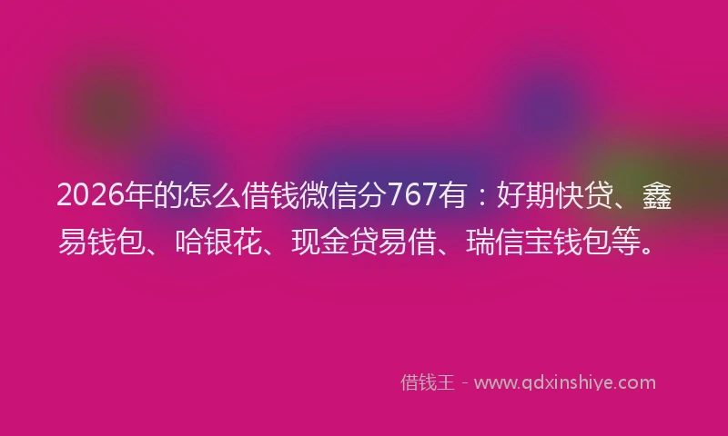 2026年的怎么借钱微信分767有：好期快贷、鑫易钱包、哈银花、现金贷易借、瑞信宝钱包等。