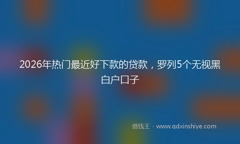 2026年热门最近好下款的贷款，罗列5个无视黑白户口子