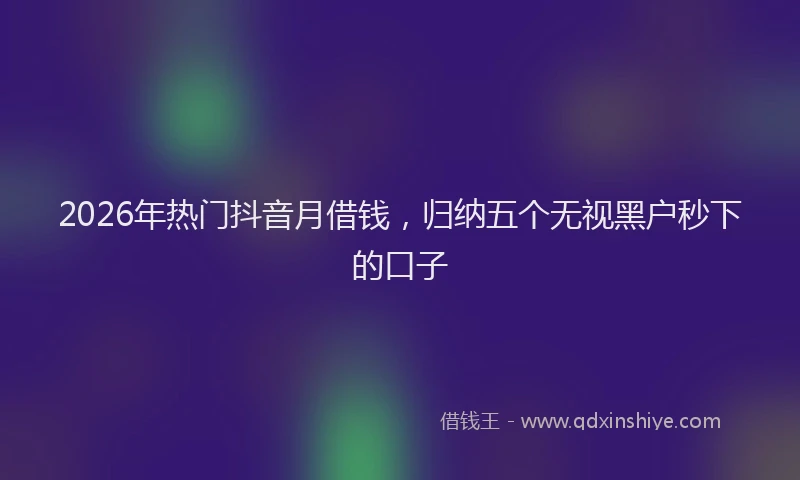 2026年热门抖音月借钱，归纳五个无视黑户秒下的口子