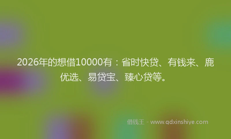 2026年的想借10000有:省时快贷、有钱来、鹿优选、易贷宝、臻心贷等。