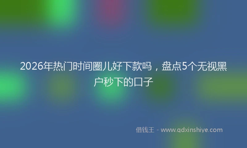2026年热门时间圈儿好下款吗，盘点5个无视黑户秒下的口子