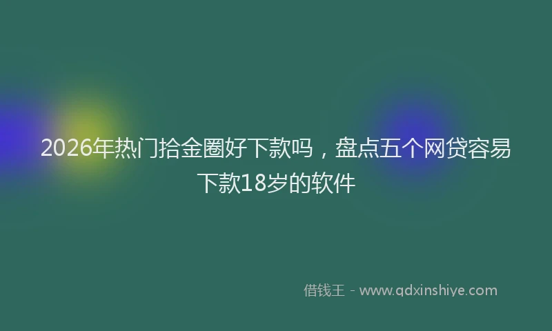 2026年热门拾金圈好下款吗，盘点五个网贷容易下款18岁的软件