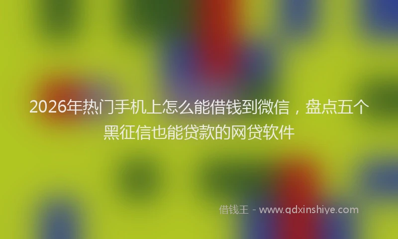 2026年热门手机上怎么能借钱到微信，盘点五个黑征信也能贷款的网贷软件