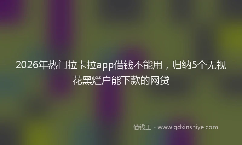 2026年热门拉卡拉app借钱不能用，归纳5个无视花黑烂户能下款的网贷