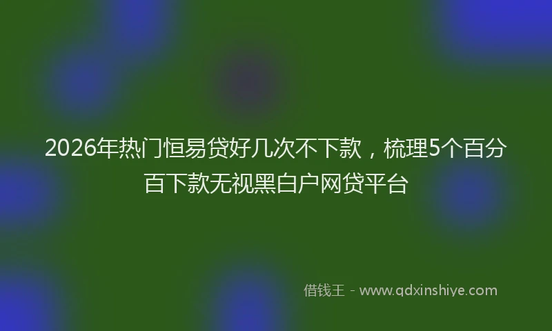 2026年热门恒易贷好几次不下款，梳理5个百分百下款无视黑白户网贷平台
