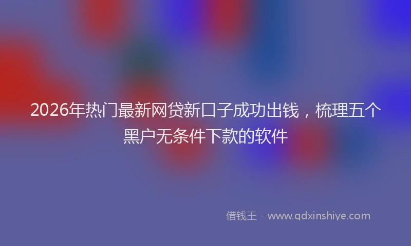 2026年热门最新网贷新口子成功出钱，梳理五个黑户无条件下款的软件