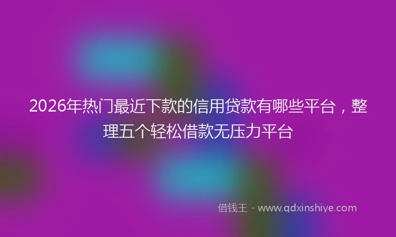 2026年热门最近下款的信用贷款有哪些平台，整理五个轻松借款无压力平台