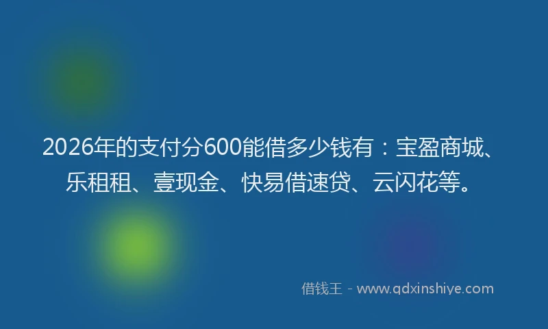 2026年的支付分600能借多少钱有：宝盈商城、乐租租、壹现金、快易借速贷、云闪花等。