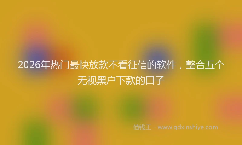 2026年热门最快放款不看征信的软件，整合五个无视黑户下款的口子