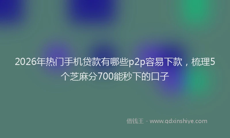 2026年热门手机贷款有哪些p2p容易下款，梳理5个芝麻分700能秒下的口子