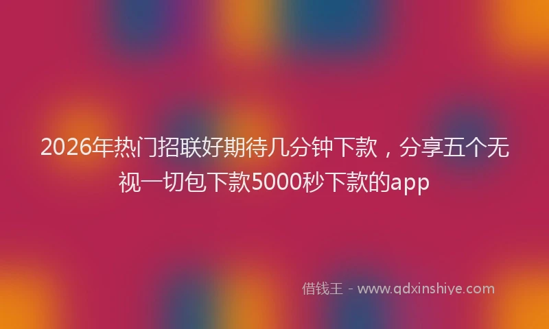 2026年热门招联好期待几分钟下款，分享五个无视一切包下款5000秒下款的app