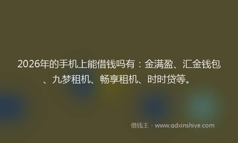 2026年的手机上能借钱吗有：金满盈、汇金钱包、九梦租机、畅享租机、时时贷等。