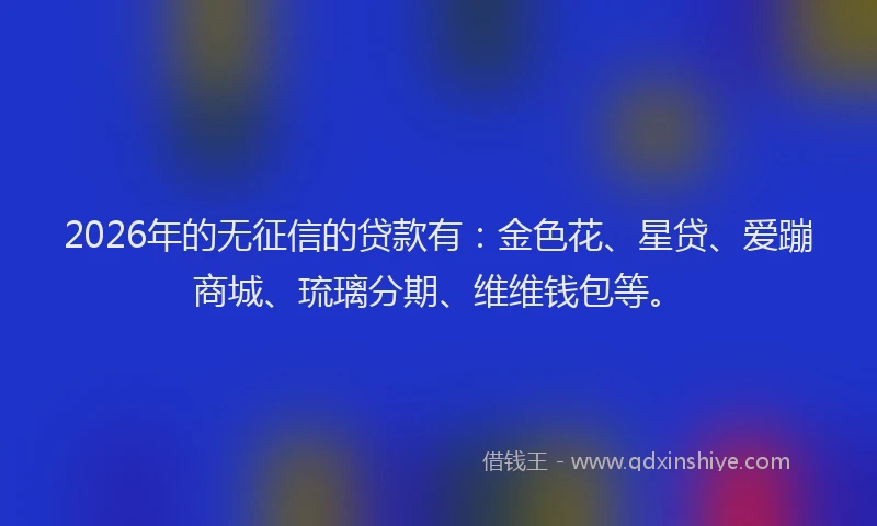 2026年的无征信的贷款有：金色花、星贷、爱蹦商城、琉璃分期、维维钱包等。