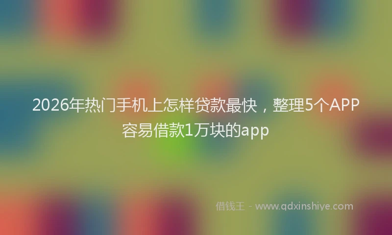 2026年热门手机上怎样贷款最快，整理5个APP容易借款1万块的app
