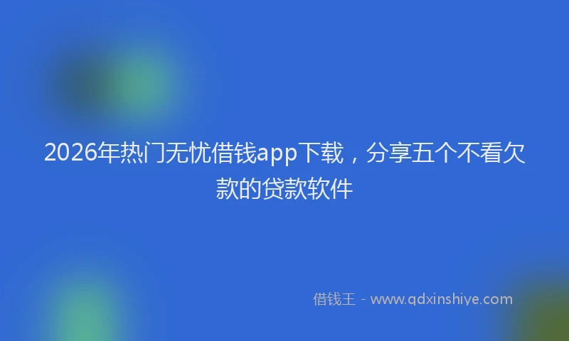 2026年热门无忧借钱app下载，分享五个不看欠款的贷款软件