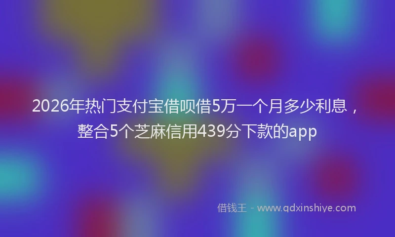 2026年热门支付宝借呗借5万一个月多少利息，整合5个芝麻信用439分下款的app