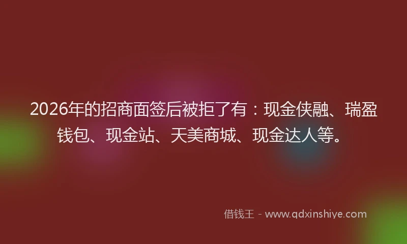 2026年的招商面签后被拒了有：现金侠融、瑞盈钱包、现金站、天美商城、现金达人等。