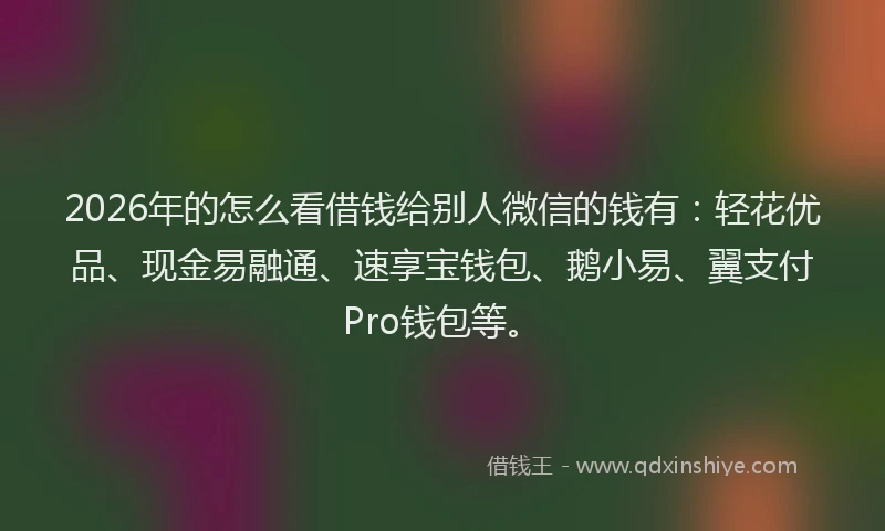 2026年的怎么看借钱给别人微信的钱有：轻花优品、现金易融通、速享宝钱包、鹅小易、翼支付Pro钱包等。