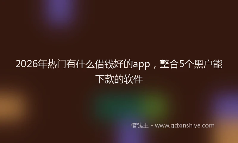 2026年热门有什么借钱好的app，整合5个黑户能下款的软件