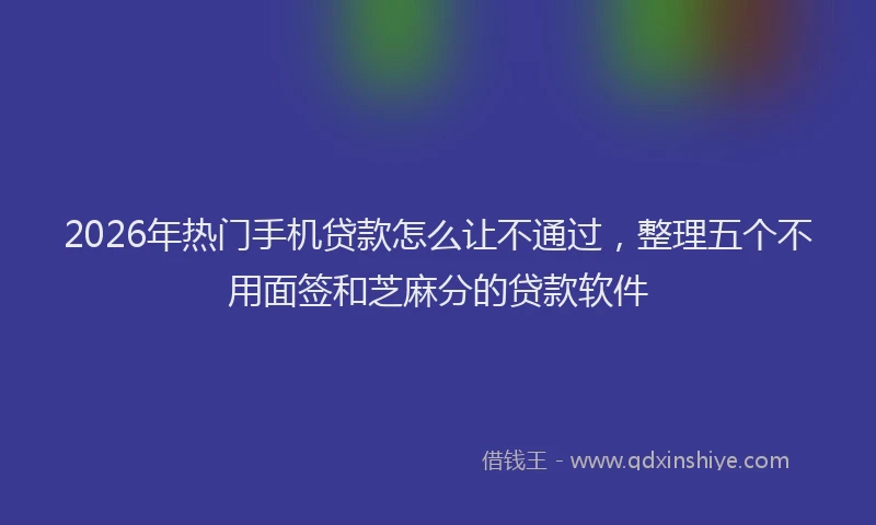 2026年热门手机贷款怎么让不通过，整理五个不用面签和芝麻分的贷款软件